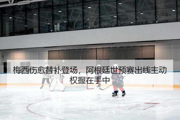 梅西伤愈替补登场，阿根廷世预赛出线主动权握在手中